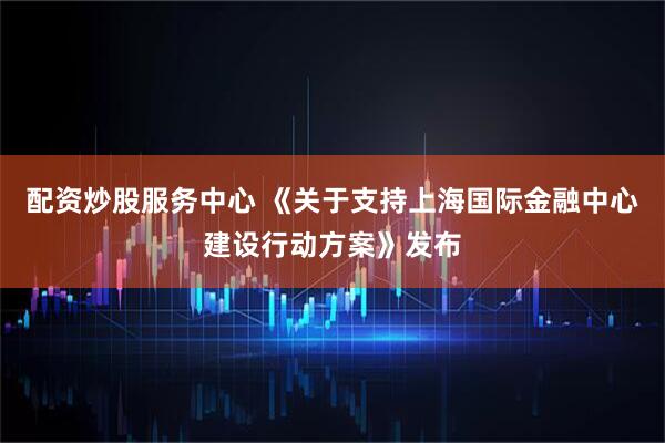 配资炒股服务中心 《关于支持上海国际金融中心建设行动方案》发布
