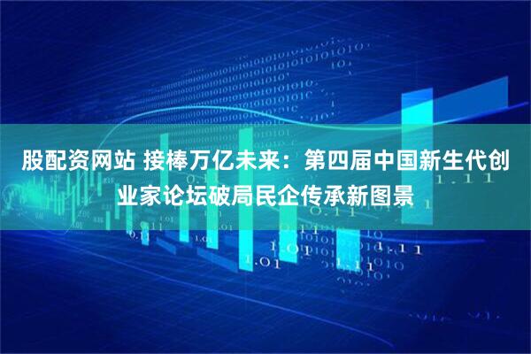 股配资网站 接棒万亿未来：第四届中国新生代创业家论坛破局民企传承新图景