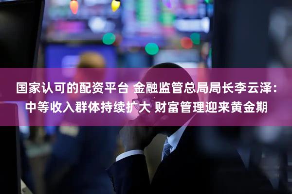 国家认可的配资平台 金融监管总局局长李云泽：中等收入群体持续扩大 财富管理迎来黄金期