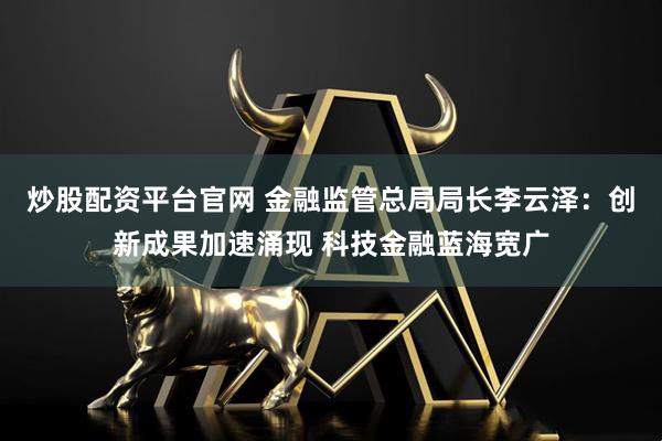 炒股配资平台官网 金融监管总局局长李云泽：创新成果加速涌现 科技金融蓝海宽广