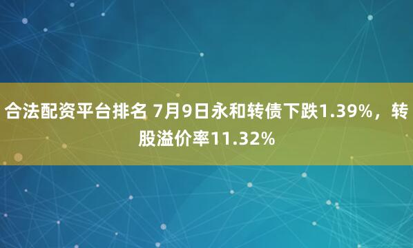 合法配资平台排名 7月9日永和转债下跌1.39%，转股溢价率11.32%