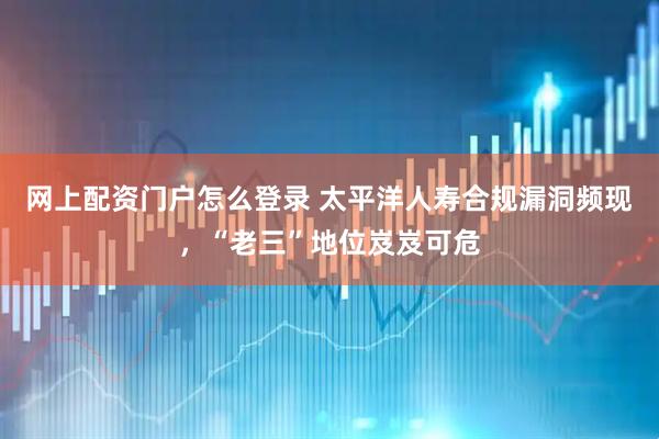 网上配资门户怎么登录 太平洋人寿合规漏洞频现，“老三”地位岌岌可危