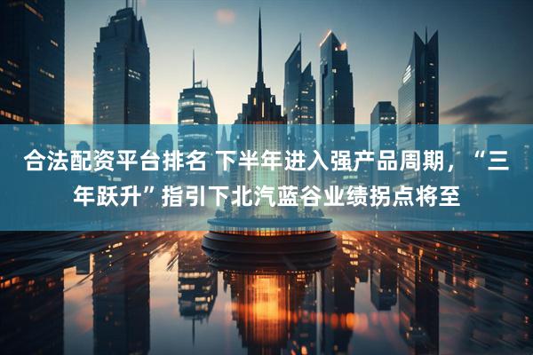 合法配资平台排名 下半年进入强产品周期，“三年跃升”指引下北汽蓝谷业绩拐点将至