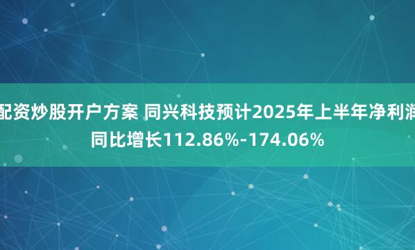 配资炒股开户方案 同兴科技预计2025年上半年净利润同比增长112.86%-174.06%