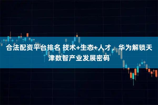 合法配资平台排名 技术+生态+人才，华为解锁天津数智产业发展密码