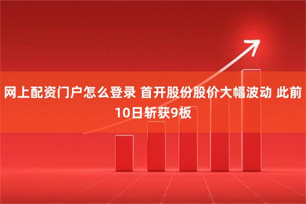 网上配资门户怎么登录 首开股份股价大幅波动 此前10日斩获9板