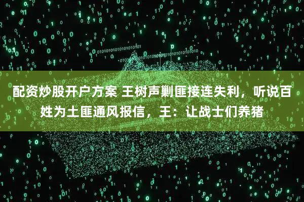 配资炒股开户方案 王树声剿匪接连失利，听说百姓为土匪通风报信，王：让战士们养猪