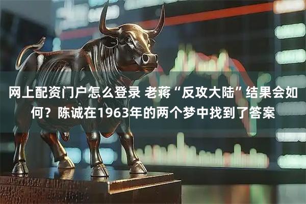 网上配资门户怎么登录 老蒋“反攻大陆”结果会如何？陈诚在1963年的两个梦中找到了答案