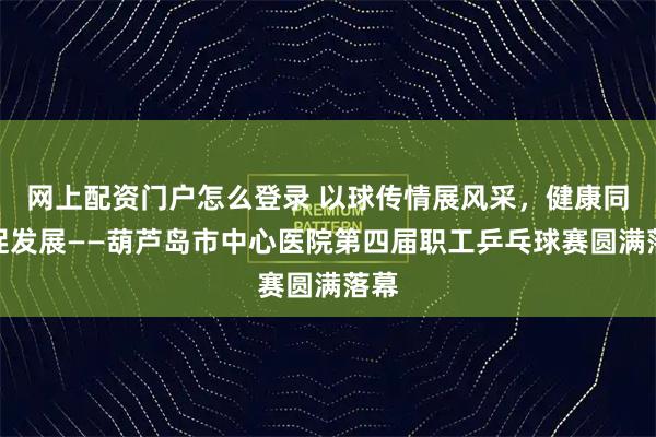 网上配资门户怎么登录 以球传情展风采,健康同行促发展——葫芦岛市中心医院第四届职工乒乓球赛圆满落幕