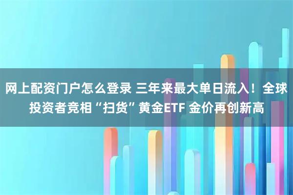 网上配资门户怎么登录 三年来最大单日流入!全球投资者竞相“扫货”黄金ETF 金价再创新高