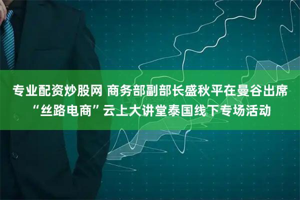 专业配资炒股网 商务部副部长盛秋平在曼谷出席“丝路电商”云上大讲堂泰国线下专场活动