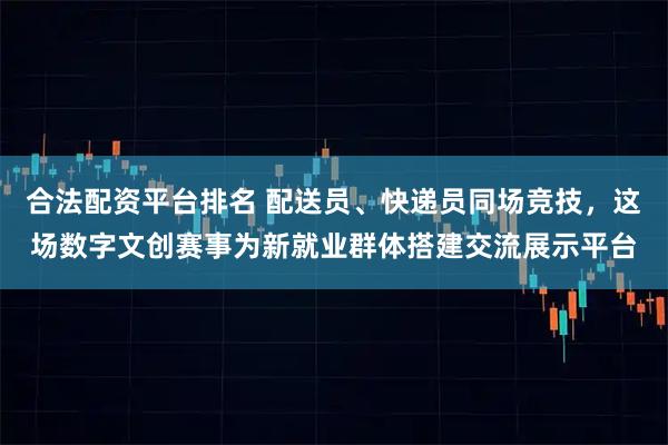 合法配资平台排名 配送员、快递员同场竞技，这场数字文创赛事为新就业群体搭建交流展示平台