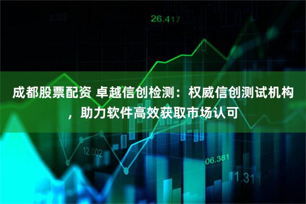 成都股票配资 卓越信创检测：权威信创测试机构，助力软件高效获取市场认可