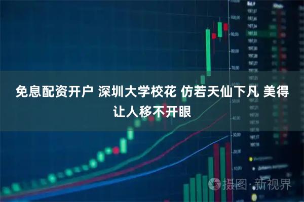 免息配资开户 深圳大学校花 仿若天仙下凡 美得让人移不开眼