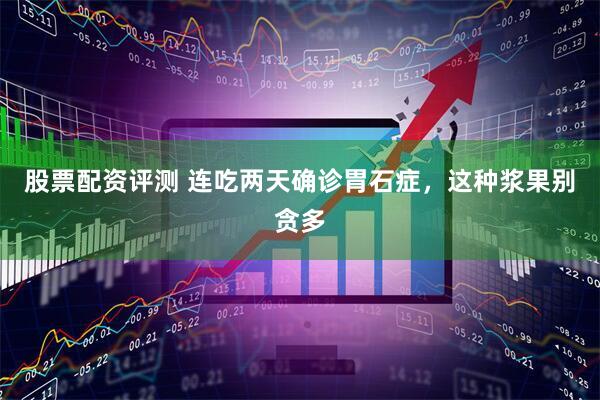 股票配资评测 连吃两天确诊胃石症，这种浆果别贪多