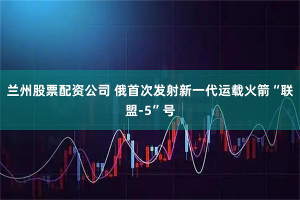 兰州股票配资公司 俄首次发射新一代运载火箭“联盟-5”号