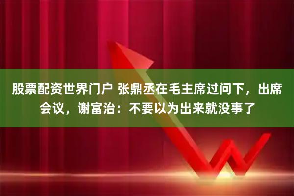 股票配资世界门户 张鼎丞在毛主席过问下，出席会议，谢富治：不要以为出来就没事了