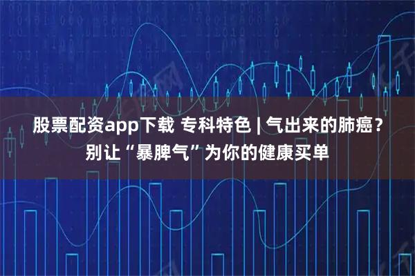 股票配资app下载 专科特色 | 气出来的肺癌？别让“暴脾气”为你的健康买单