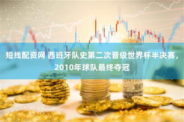 短线配资网 西班牙队史第二次晋级世界杯半决赛，2010年球队最终夺冠