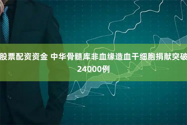 股票配资资金 中华骨髓库非血缘造血干细胞捐献突破24000例