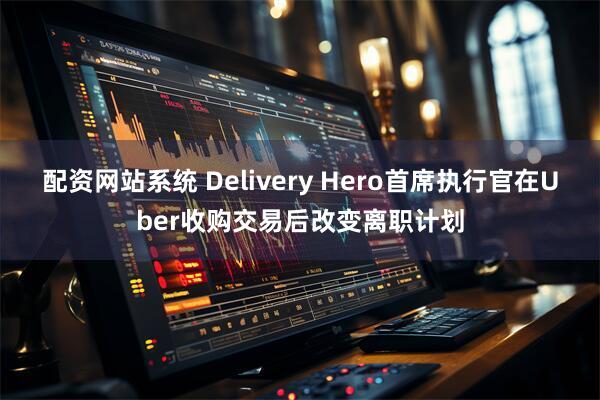 配资网站系统 Delivery Hero首席执行官在Uber收购交易后改变离职计划